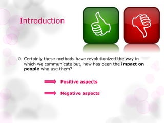 Introduction
 Certainly these methods have revolutionized the way in
which we communicate but, how has been the impact on
people who use them?
Positive aspects
Negative aspects
 