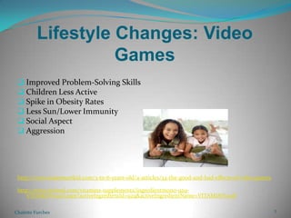 Lifestyle Changes: Video GamesImproved Problem-Solving SkillsChildren Less ActiveSpike in Obesity RatesLess Sun/Lower ImmunitySocial AspectAggressionhttp://www.raisesmartkid.com/3-to-6-years-old/4-articles/34-the-good-and-bad-effects-of-video-gameshttp://www.webmd.com/vitamins-supplements/ingredientmono-929-VITAMIN%20D.aspx?activeIngredientId=929&activeIngredientName=VITAMIN%20DChalette Furches2