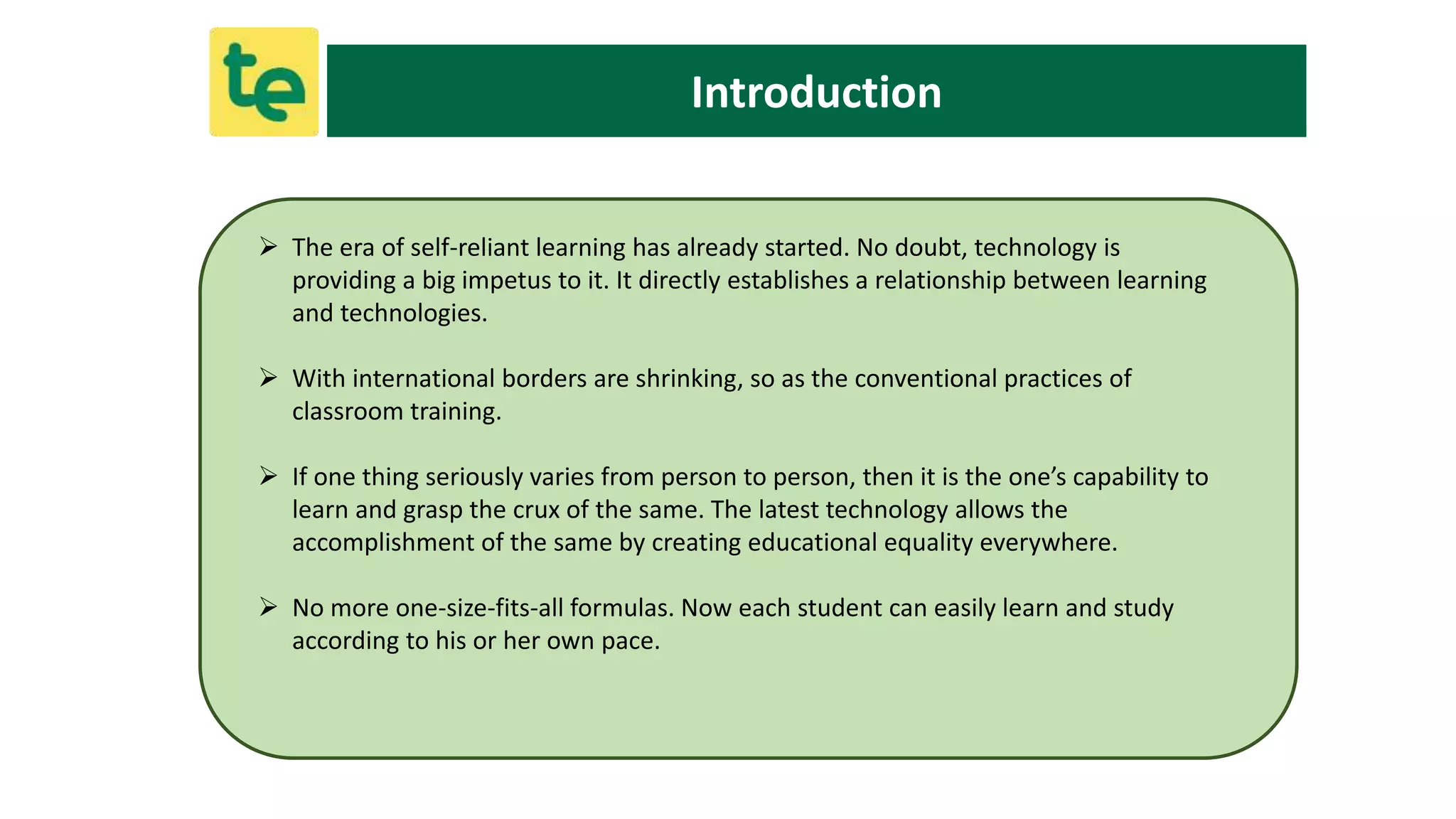Introduction
 The era of self-reliant learning has already started. No doubt, technology is
providing a big impetus to it. It directly establishes a relationship between learning
and technologies.
 With international borders are shrinking, so as the conventional practices of
classroom training.
 If one thing seriously varies from person to person, then it is the one’s capability to
learn and grasp the crux of the same. The latest technology allows the
accomplishment of the same by creating educational equality everywhere.
 No more one-size-fits-all formulas. Now each student can easily learn and study
according to his or her own pace.
 
