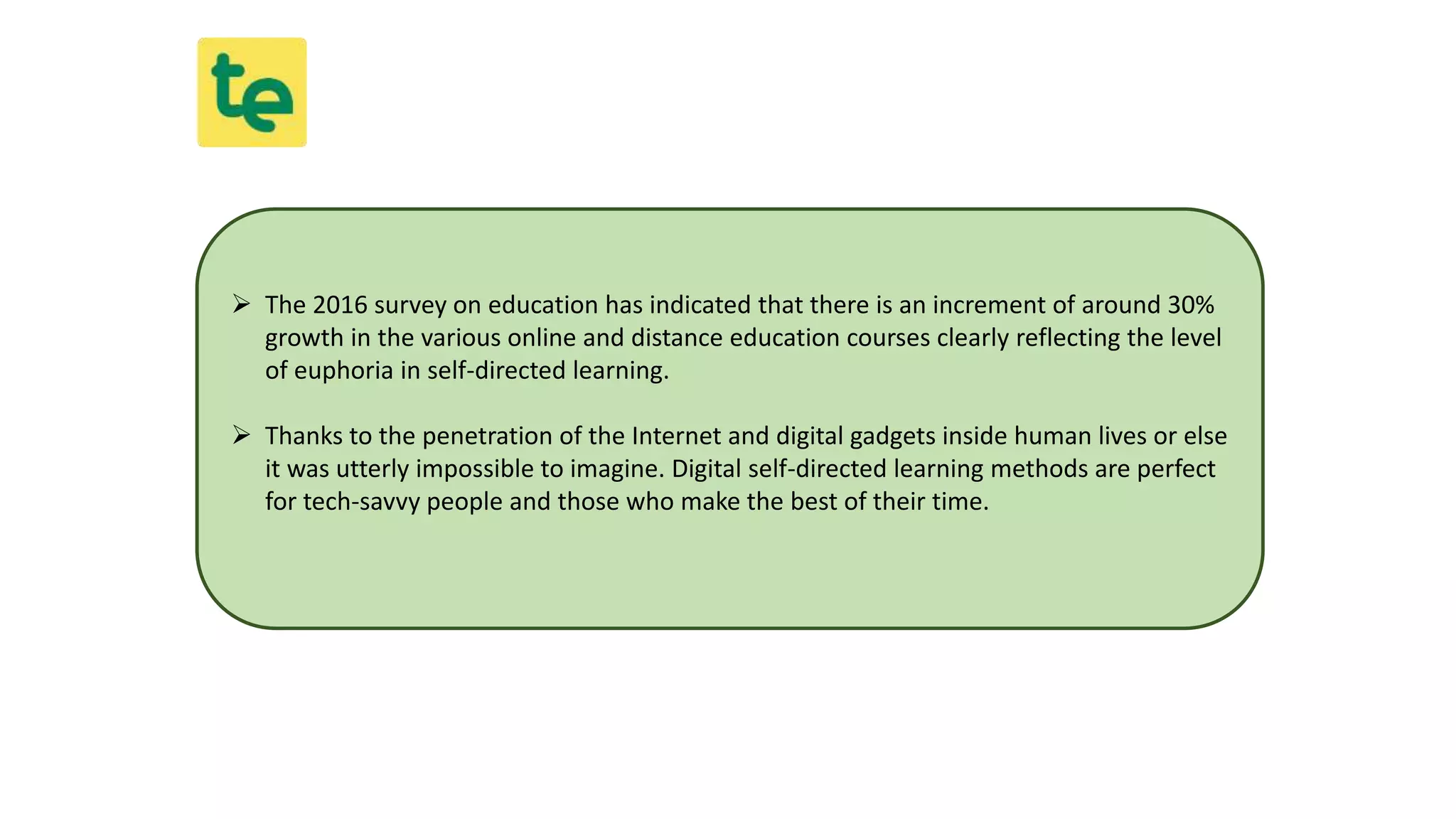  The 2016 survey on education has indicated that there is an increment of around 30%
growth in the various online and distance education courses clearly reflecting the level
of euphoria in self-directed learning.
 Thanks to the penetration of the Internet and digital gadgets inside human lives or else
it was utterly impossible to imagine. Digital self-directed learning methods are perfect
for tech-savvy people and those who make the best of their time.
 