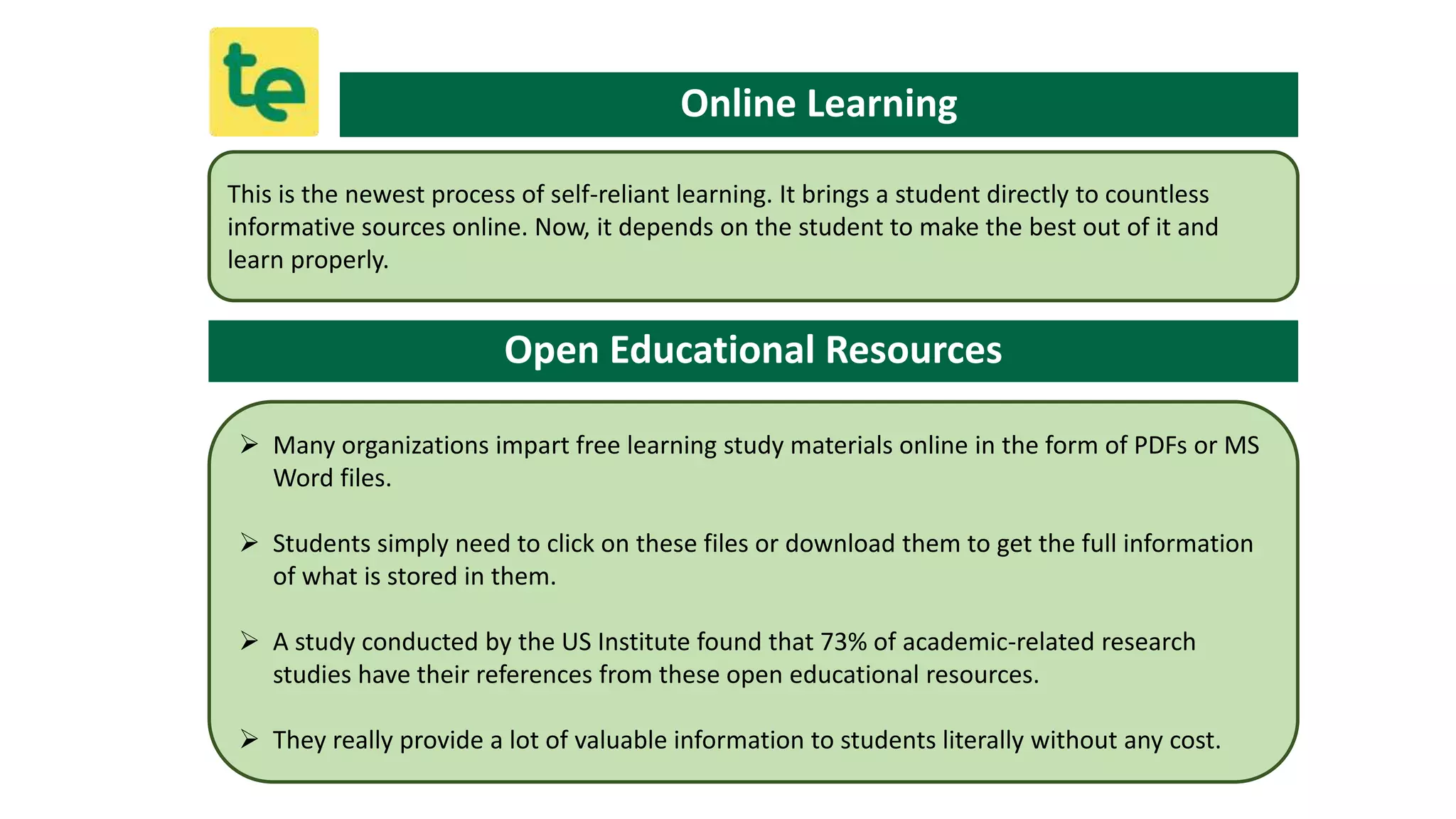 This is the newest process of self-reliant learning. It brings a student directly to countless
informative sources online. Now, it depends on the student to make the best out of it and
learn properly.
Online Learning
Open Educational Resources
 Many organizations impart free learning study materials online in the form of PDFs or MS
Word files.
 Students simply need to click on these files or download them to get the full information
of what is stored in them.
 A study conducted by the US Institute found that 73% of academic-related research
studies have their references from these open educational resources.
 They really provide a lot of valuable information to students literally without any cost.
 