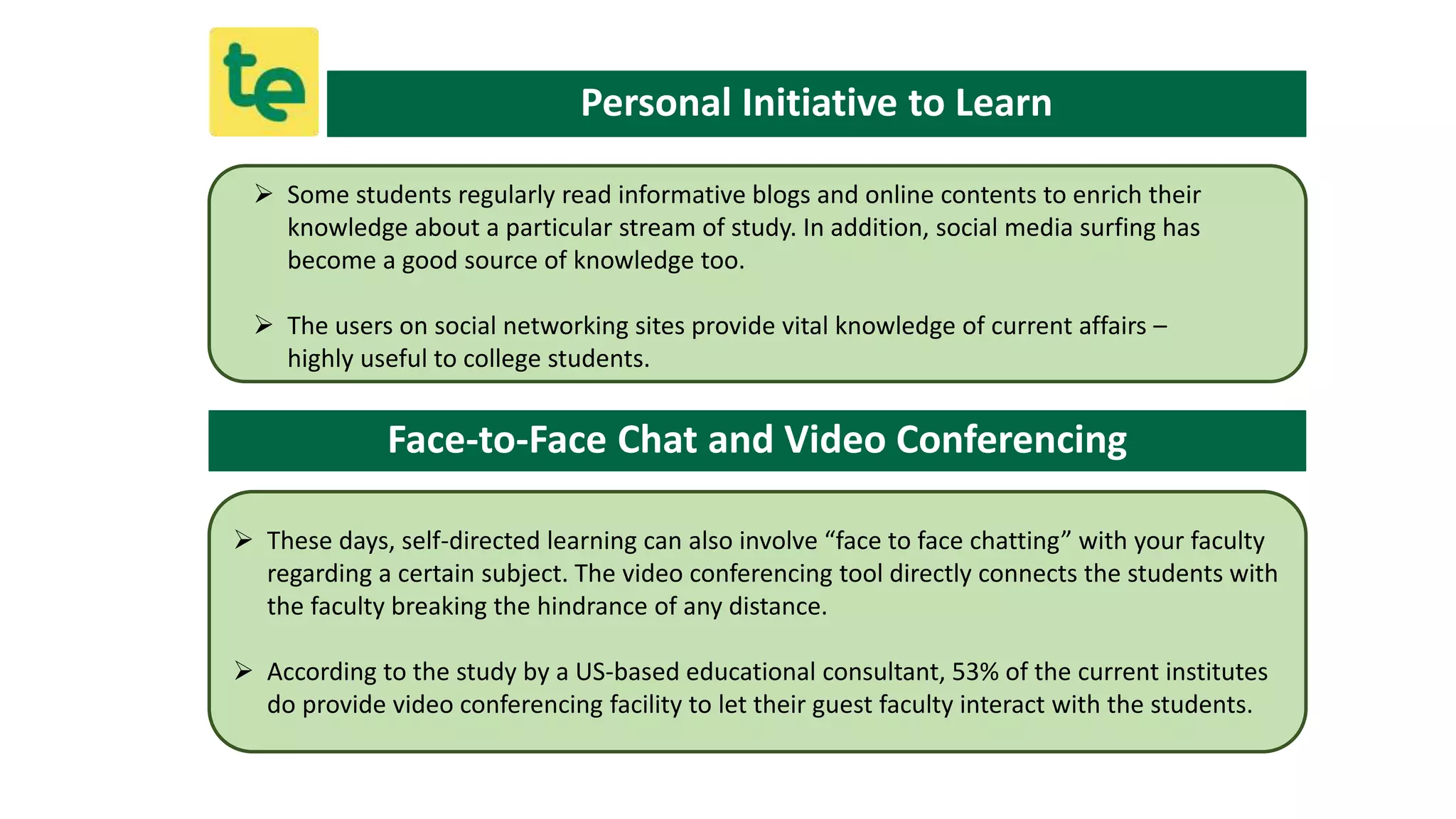 Personal Initiative to Learn
 Some students regularly read informative blogs and online contents to enrich their
knowledge about a particular stream of study. In addition, social media surfing has
become a good source of knowledge too.
 The users on social networking sites provide vital knowledge of current affairs –
highly useful to college students.
Face-to-Face Chat and Video Conferencing
 These days, self-directed learning can also involve “face to face chatting” with your faculty
regarding a certain subject. The video conferencing tool directly connects the students with
the faculty breaking the hindrance of any distance.
 According to the study by a US-based educational consultant, 53% of the current institutes
do provide video conferencing facility to let their guest faculty interact with the students.
 
