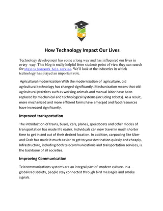 How Technology Impact Our Lives
Technology development has come a long way and has influenced our lives in
every way. This blog is really helpful from students point of view they can search
for physics homework help service. We'll look at the industries in which
technology has played an important role.
Agricultural modernization With the modernization of agriculture, old
agricultural technology has changed significantly. Mechanization means that old
agricultural practices such as working animals and manual labor have been
replaced by mechanical and technological systems (including robots). As a result,
more mechanized and more efficient farms have emerged and food resources
have increased significantly.
Improved transportation
The introduction of trains, buses, cars, planes, speedboats and other modes of
transportation has made life easier. Individuals can now travel in much shorter
time to get in and out of their desired location. In addition, carpooling like Uber
and Grab has made it much easier to get to your destination quickly and cheaply.
Infrastructure, including both telecommunications and transportation services, is
the backbone of all societies.
Improving Communication
Telecommunications systems are an integral part of modern culture. In a
globalized society, people stay connected through bird messages and smoke
signals.
 