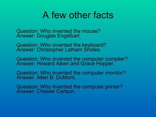 A few other facts Question: Who invented the mouse? Answer: Douglas Engelbart. Question: Who invented the keyboard? Answer: Christopher Latham Sholes. Question: Who invented the computer compiler? Answer: Howard Aiken and Grace Hopper. Question: Who invented the computer monitor? Answer: Allen B. DuMont.  Question: Who invented the computer printer? Answer: Chester Carlson.  