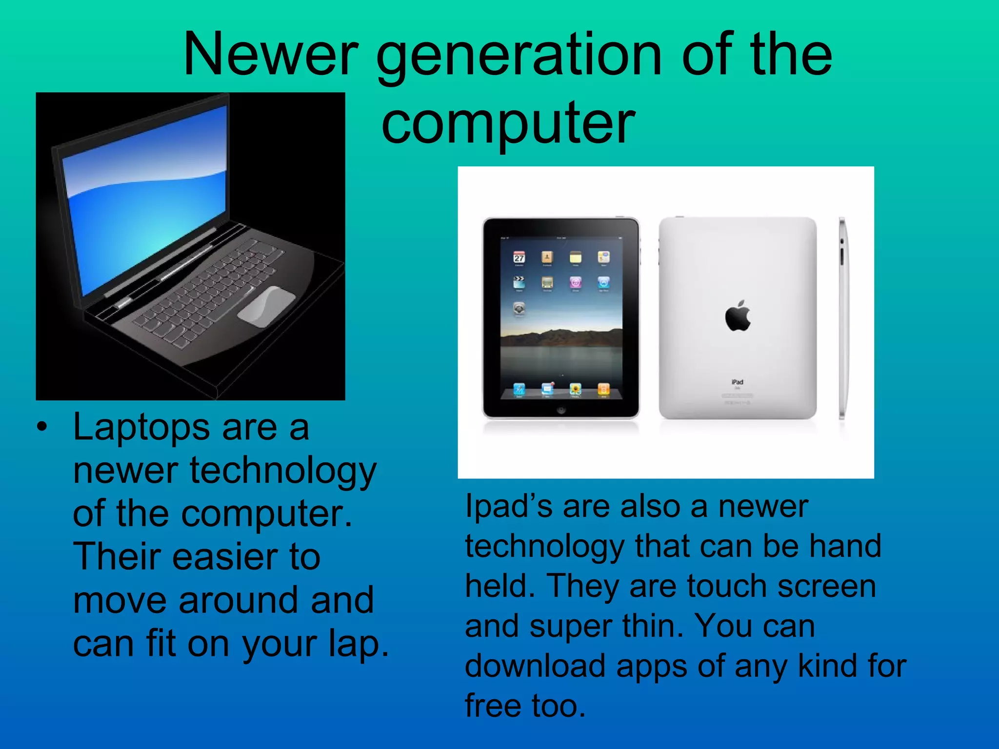 Newer generation of the computer Laptops are a newer technology of the computer. Their easier to move around and can fit on your lap. Ipad’s are also a newer technology that can be hand held. They are touch screen and super thin. You can download apps of any kind for free too. 