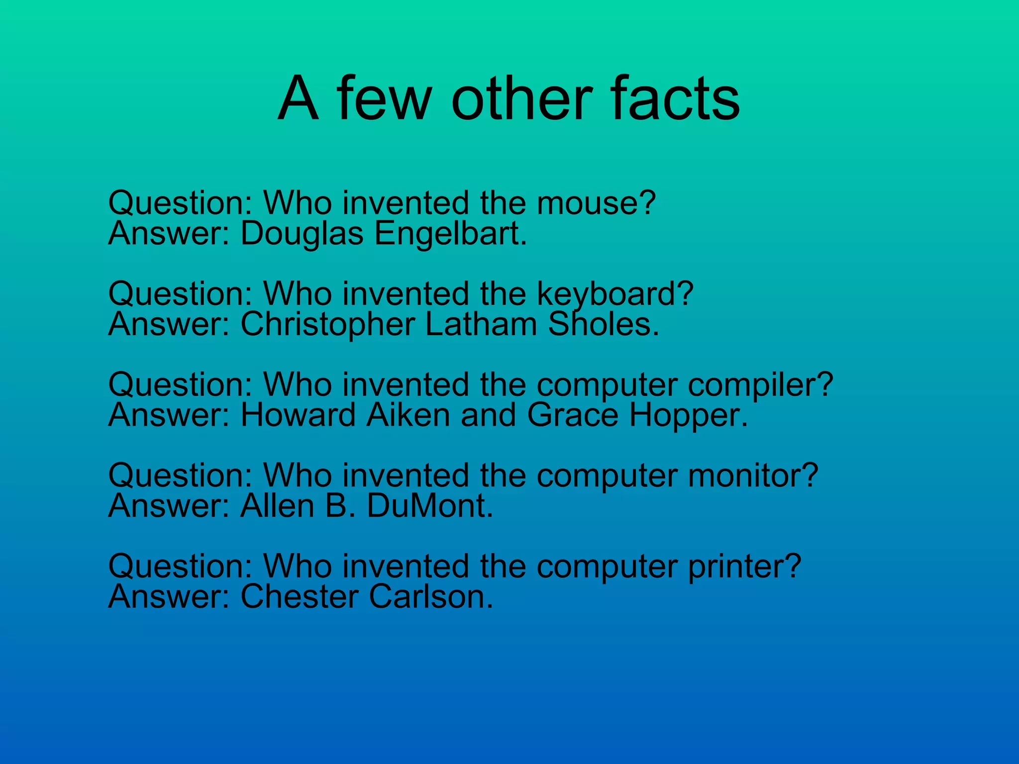 A few other facts Question: Who invented the mouse? Answer: Douglas Engelbart. Question: Who invented the keyboard? Answer: Christopher Latham Sholes. Question: Who invented the computer compiler? Answer: Howard Aiken and Grace Hopper. Question: Who invented the computer monitor? Answer: Allen B. DuMont.  Question: Who invented the computer printer? Answer: Chester Carlson.  
