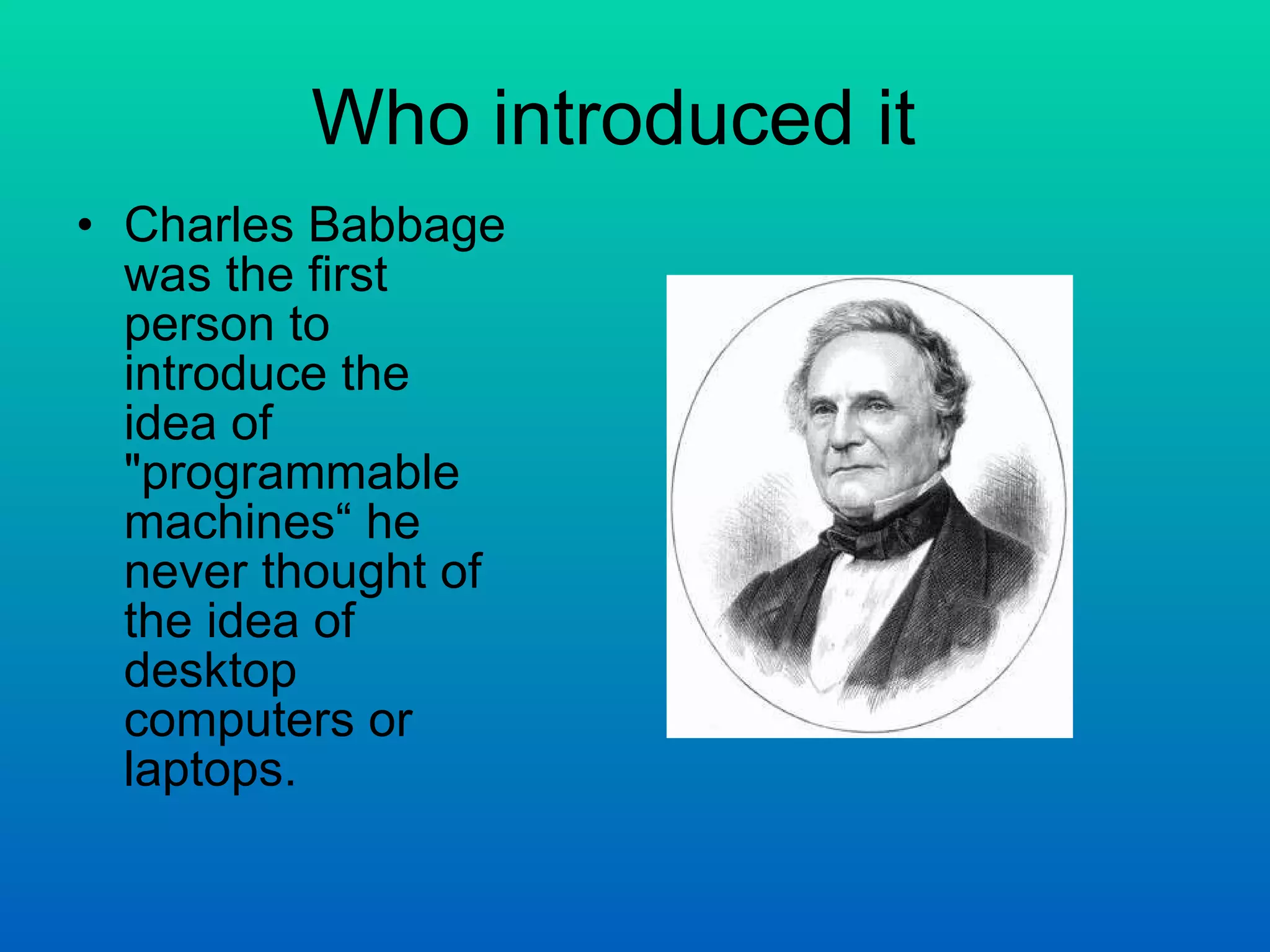 Who introduced it  Charles Babbage was the first person to introduce the idea of &quot;programmable machines“ he never thought of the idea of desktop computers or laptops. 