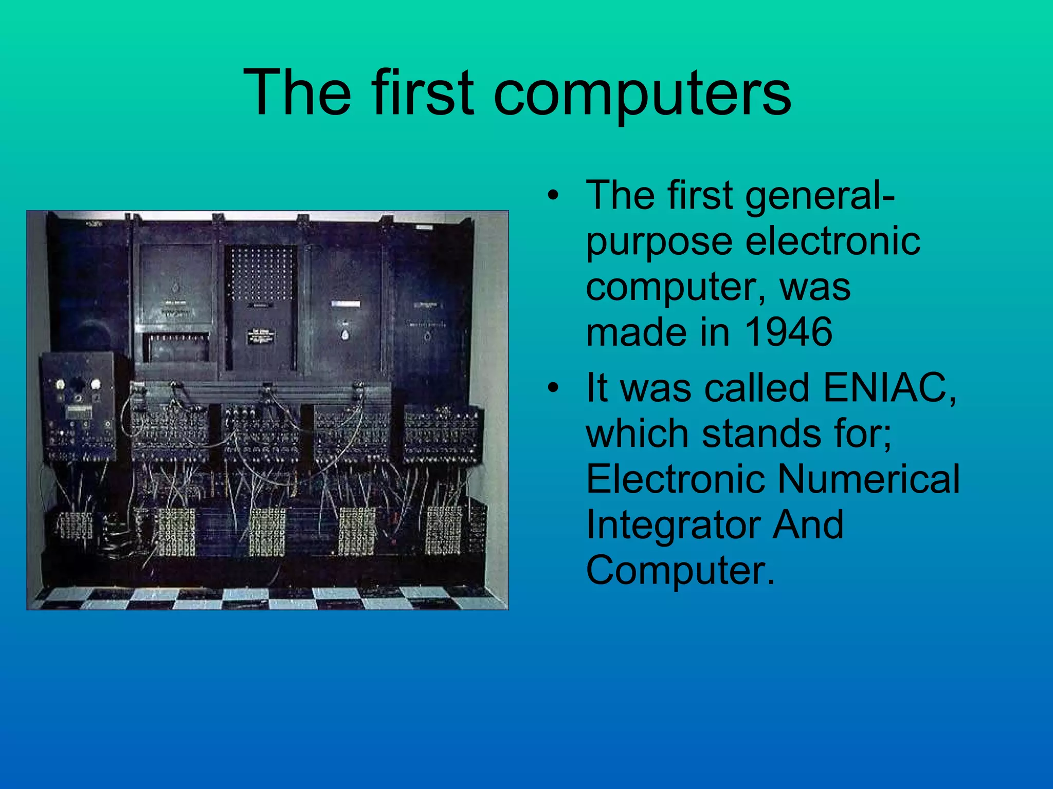 The first computers The first general-purpose electronic computer, was made in 1946  It was called ENIAC, which stands for; Electronic Numerical Integrator And Computer. 