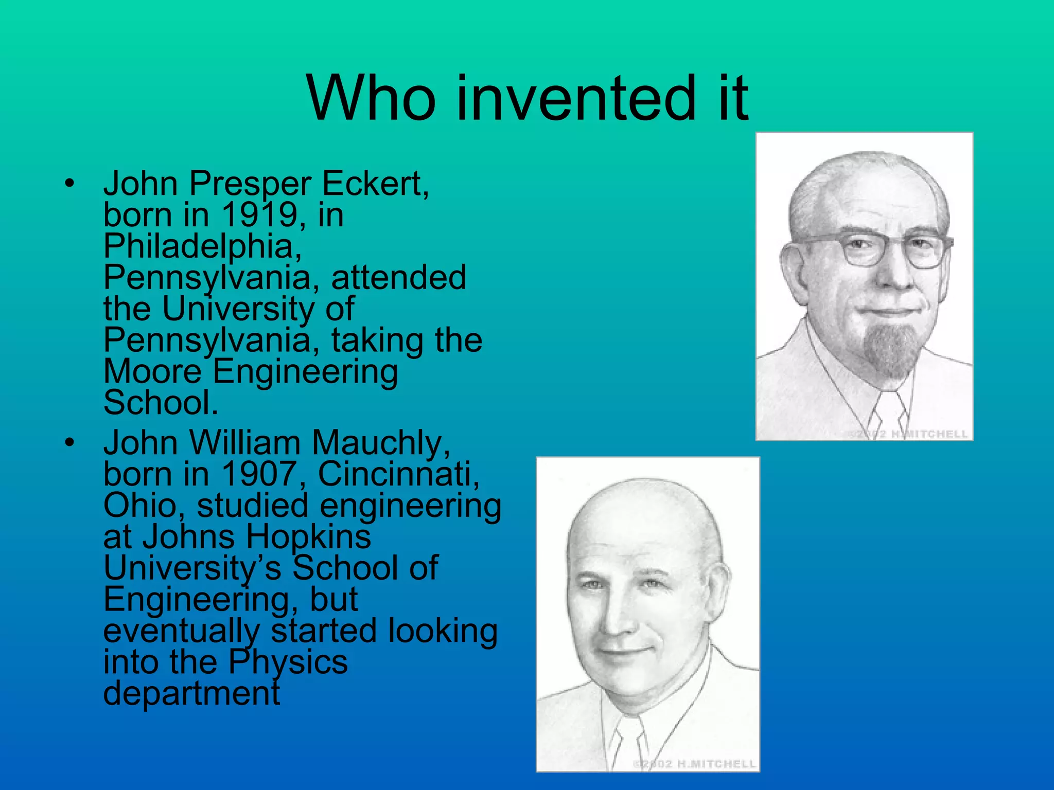 Who invented it John Presper Eckert, born in 1919, in Philadelphia, Pennsylvania, attended the University of Pennsylvania, taking the Moore Engineering School.  John William Mauchly, born in 1907, Cincinnati, Ohio, studied engineering at Johns Hopkins University’s School of Engineering, but eventually started looking into the Physics department 