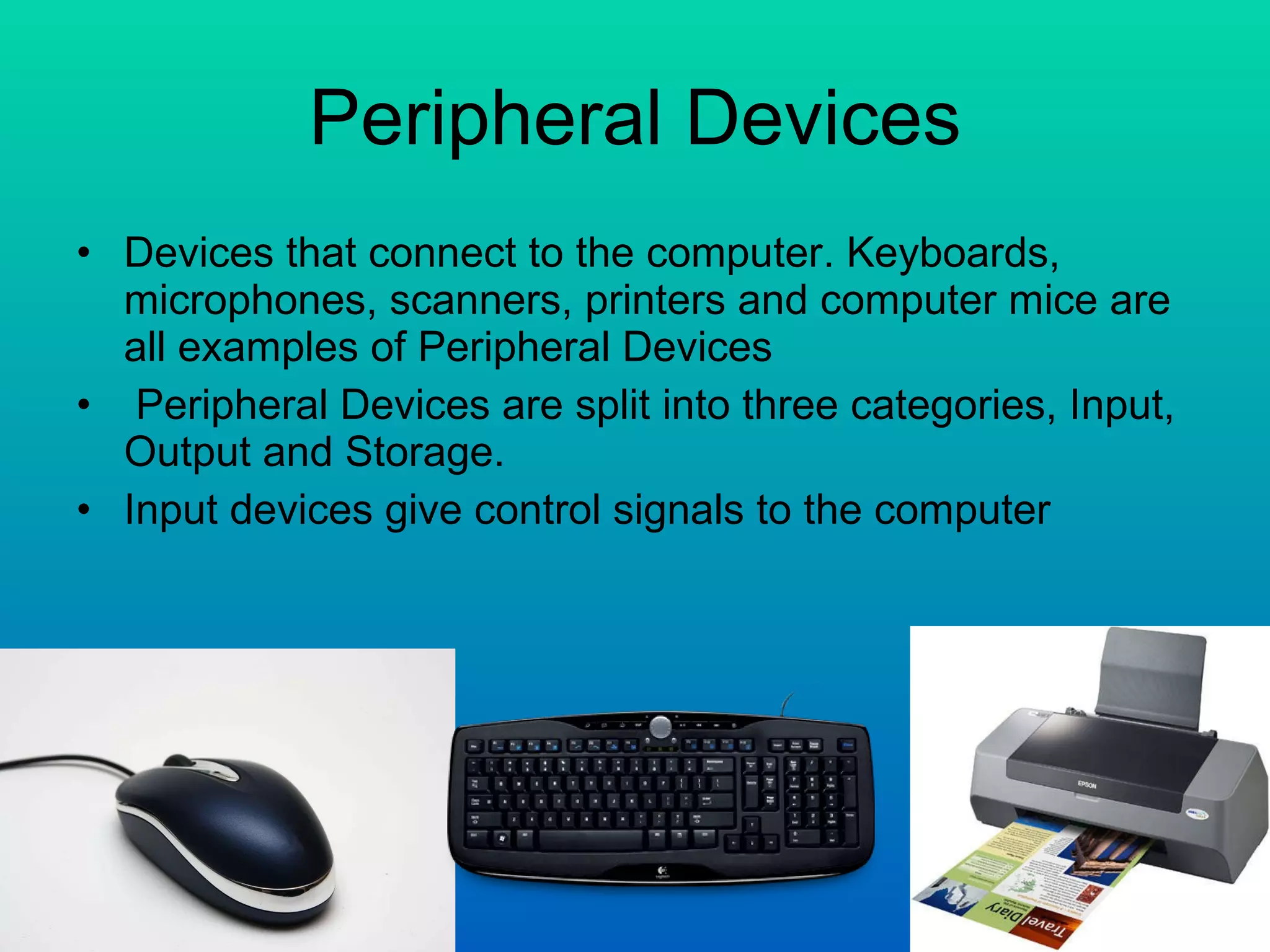 Peripheral Devices Devices that connect to the computer. Keyboards, microphones, scanners, printers and computer mice are all examples of Peripheral Devices Peripheral Devices are split into three categories, Input, Output and Storage. Input devices give control signals to the computer  