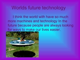 Worlds future technology   I think the world with have so much more machines and technology In the future because people are always looking for ways to make our lives easier.  