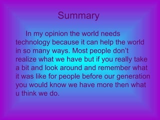 Summary   In my opinion the world needs technology because it can help the world in so many ways. Most people don’t realize what we have but if you really take a bit and look around and remember what it was like for people before our generation you would know we have more then what u think we do. 