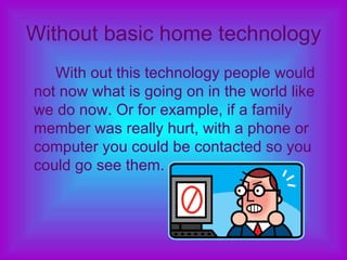 Without basic home technology With out this technology people would not now what is going on in the world like we do now. Or for example, if a family member was really hurt, with a phone or computer you could be contacted so you could go see them. 