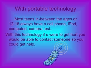 With portable technology Most teens in-between the ages or 12-18 always have a cell phone, iPod, computed, camera, est..  With this technology if u were to get hurt you would be able to contact someone so you could get help. 