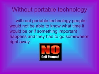 Without portable technology with out portable technology people would not be able to know what time it would be or if something important happens and they had to go somewhere right away. 