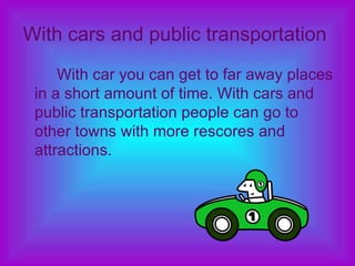 With cars and public transportation   With car you can get to far away places in a short amount of time. With cars and public transportation people can go to other towns with more rescores and attractions.  