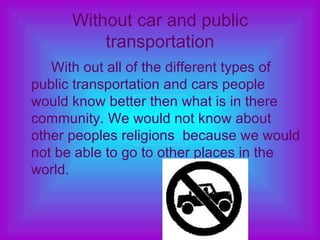 Without car and public transportation With out all of the different types of public transportation and cars people would know better then what is in there community. We would not know about other peoples religions  because we would not be able to go to other places in the world. 