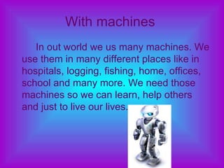 With machines   In out world we us many machines. We use them in many different places like in hospitals, logging, fishing, home, offices, school and many more. We need those machines so we can learn, help others and just to live our lives.  