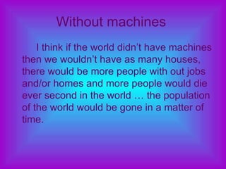 Without machines   I think if the world didn’t have machines then we wouldn’t have as many houses, there would be more people with out jobs and/or homes and more people would die ever second in the world … the population of the world would be gone in a matter of time. 