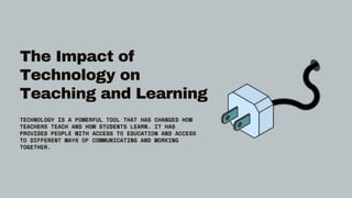 The Impact of
Technology on
Teaching and Learning
TECHNOLOGY IS A POWERFUL TOOL THAT HAS CHANGED HOW
TEACHERS TEACH AND HOW STUDENTS LEARN. IT HAS
PROVIDED PEOPLE WITH ACCESS TO EDUCATION AND ACCESS
TO DIFFERENT WAYS OF COMMUNICATING AND WORKING
TOGETHER.
 