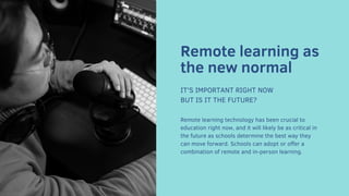Remote learning as
the new normal
IT'S IMPORTANT RIGHT NOW
BUT IS IT THE FUTURE?
Remote learning technology has been crucial to
education right now, and it will likely be as critical in
the future as schools determine the best way they
can move forward. Schools can adopt or offer a
combination of remote and in-person learning.
 
