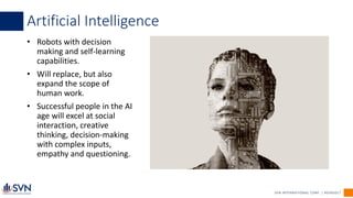 SVN INTERNATIONAL CORP. | #SVN2017
• Robots with decision
making and self-learning
capabilities.
• Will replace, but also
expand the scope of
human work.
• Successful people in the AI
age will excel at social
interaction, creative
thinking, decision-making
with complex inputs,
empathy and questioning.
Artificial Intelligence
 