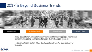 Millennials Automation/AI Urbanization Smart Cities
SVN INTERNATIONAL CORP. | #SVN2017
2017 & Beyond Business Trends
If you look at history, innovation doesn't come just from giving people incentives; it
comes from creating environments where their ideas can connect.
-- Steven Johnson, author, Where Good Ideas Come From: The Natural History of
Innovation
 