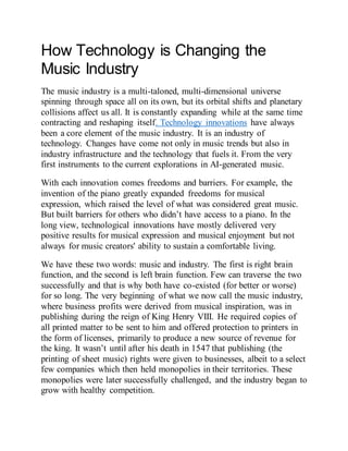 How Technology is Changing the
Music Industry
The music industry is a multi-taloned, multi-dimensional universe
spinning through space all on its own, but its orbital shifts and planetary
collisions affect us all. It is constantly expanding while at the same time
contracting and reshaping itself. Technology innovations have always
been a core element of the music industry. It is an industry of
technology. Changes have come not only in music trends but also in
industry infrastructure and the technology that fuels it. From the very
first instruments to the current explorations in AI-generated music.
With each innovation comes freedoms and barriers. For example, the
invention of the piano greatly expanded freedoms for musical
expression, which raised the level of what was considered great music.
But built barriers for others who didn’t have access to a piano. In the
long view, technological innovations have mostly delivered very
positive results for musical expression and musical enjoyment but not
always for music creators' ability to sustain a comfortable living.
We have these two words: music and industry. The first is right brain
function, and the second is left brain function. Few can traverse the two
successfully and that is why both have co-existed (for better or worse)
for so long. The very beginning of what we now call the music industry,
where business profits were derived from musical inspiration, was in
publishing during the reign of King Henry VIII. He required copies of
all printed matter to be sent to him and offered protection to printers in
the form of licenses, primarily to produce a new source of revenue for
the king. It wasn’t until after his death in 1547 that publishing (the
printing of sheet music) rights were given to businesses, albeit to a select
few companies which then held monopolies in their territories. These
monopolies were later successfully challenged, and the industry began to
grow with healthy competition.
 