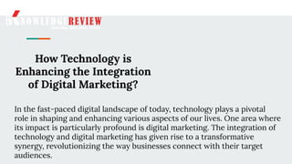 How Technology is
Enhancing the Integration
of Digital Marketing?
In the fast-paced digital landscape of today, technology plays a pivotal
role in shaping and enhancing various aspects of our lives. One area where
its impact is particularly profound is digital marketing. The integration of
technology and digital marketing has given rise to a transformative
synergy, revolutionizing the way businesses connect with their target
audiences.
 