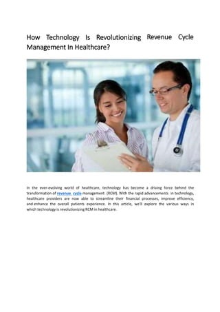 How Technology Is Revolutionizing
Management In Healthcare?
Revenue Cycle
In the ever-evolving world of healthcare, technology has become a driving force behind the
transformation of revenue cycle management (RCM). With the rapid advancements in technology,
healthcare providers are now able to streamline their financial processes, improve efficiency,
and enhance the overall patients experience. In this article, we'll explore the various ways in
which technology is revolutionizing RCM in healthcare.
 