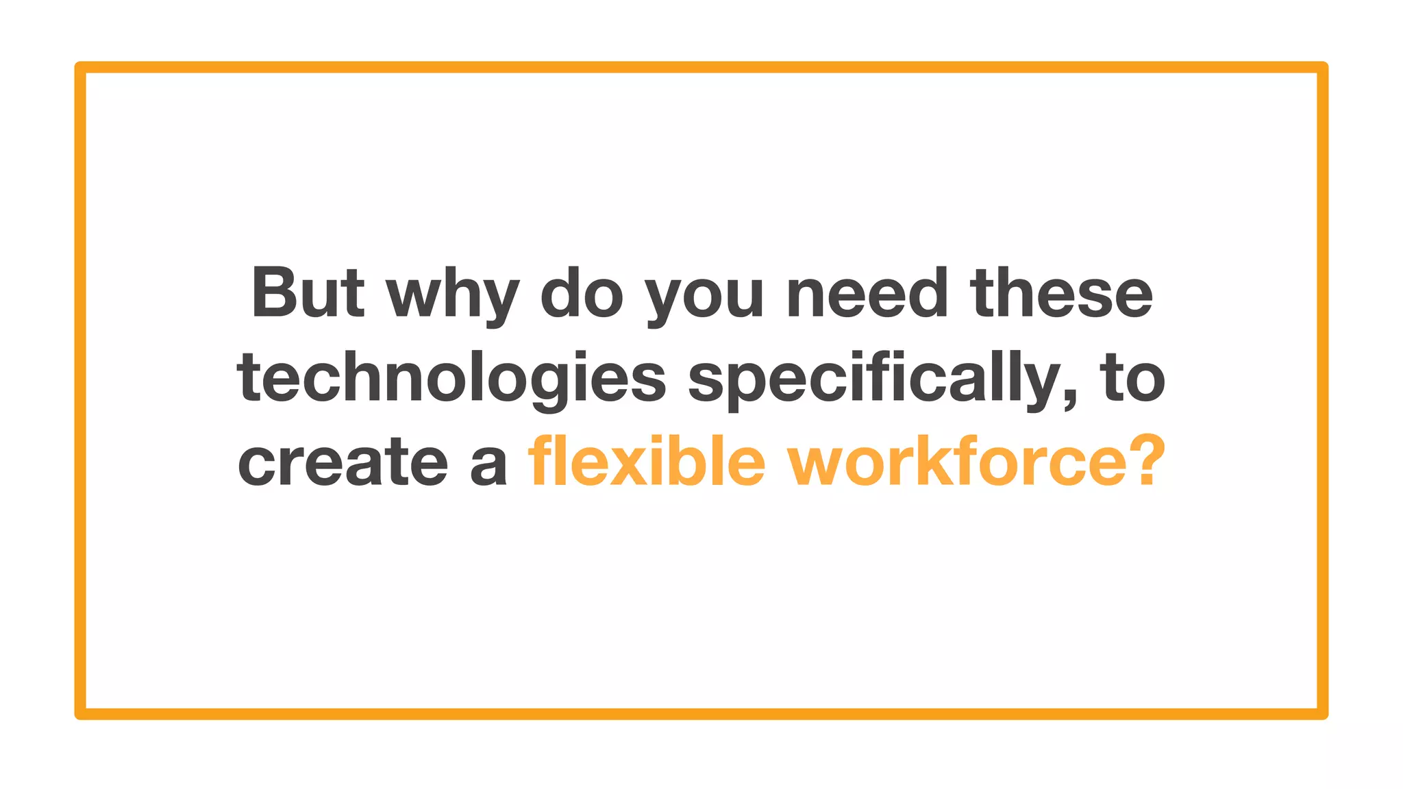 But why do you need these
technologies specifically, to
create a flexible workforce?
 