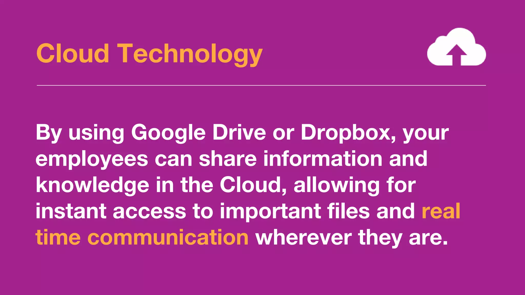Cloud Technology
By using Google Drive or Dropbox, your
employees can share information and
knowledge in the Cloud, allowing for
instant access to important files and real
time communication wherever they are.
 