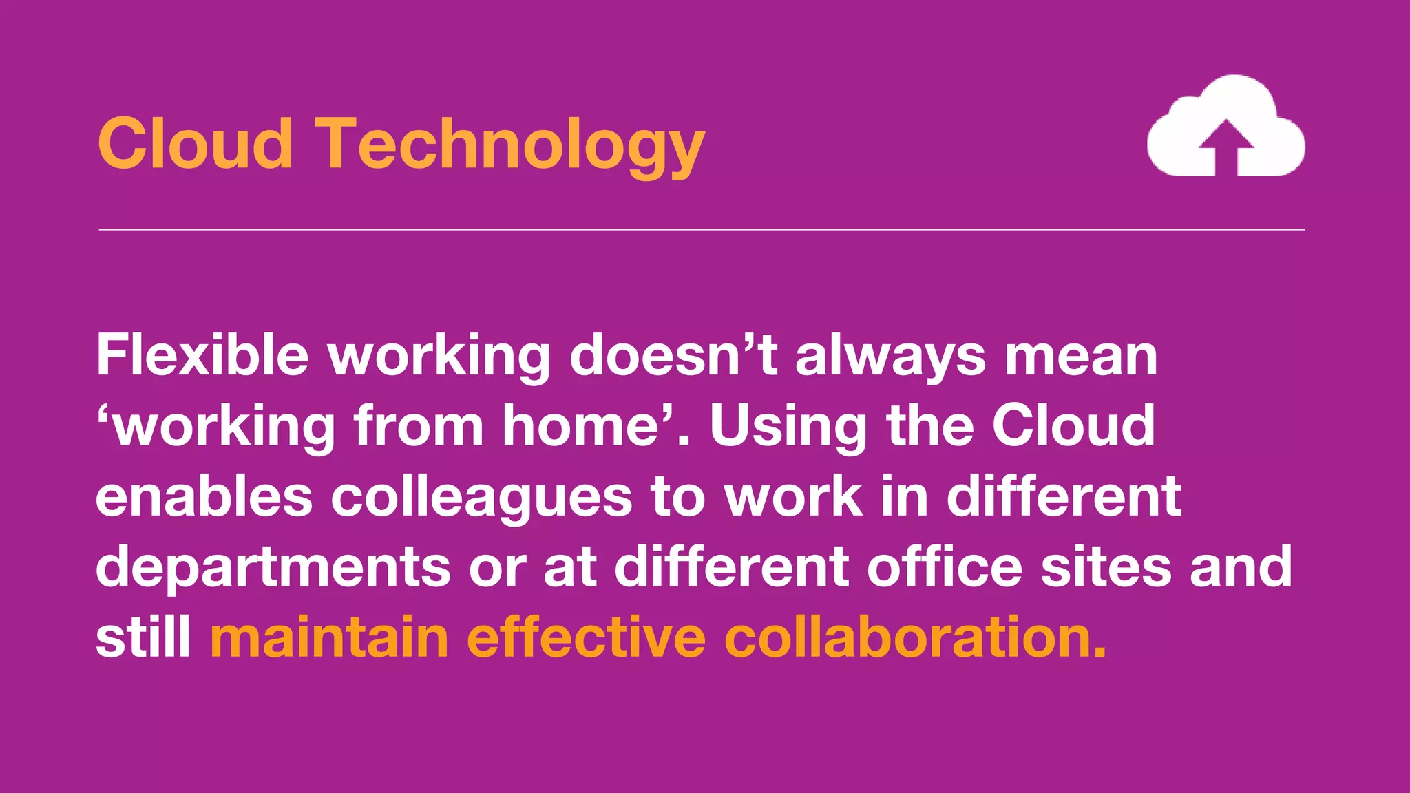 Flexible working doesn’t always mean
‘working from home’. Using the Cloud
enables colleagues to work in different
departments or at different office sites and
still maintain effective collaboration.
Cloud Technology
 