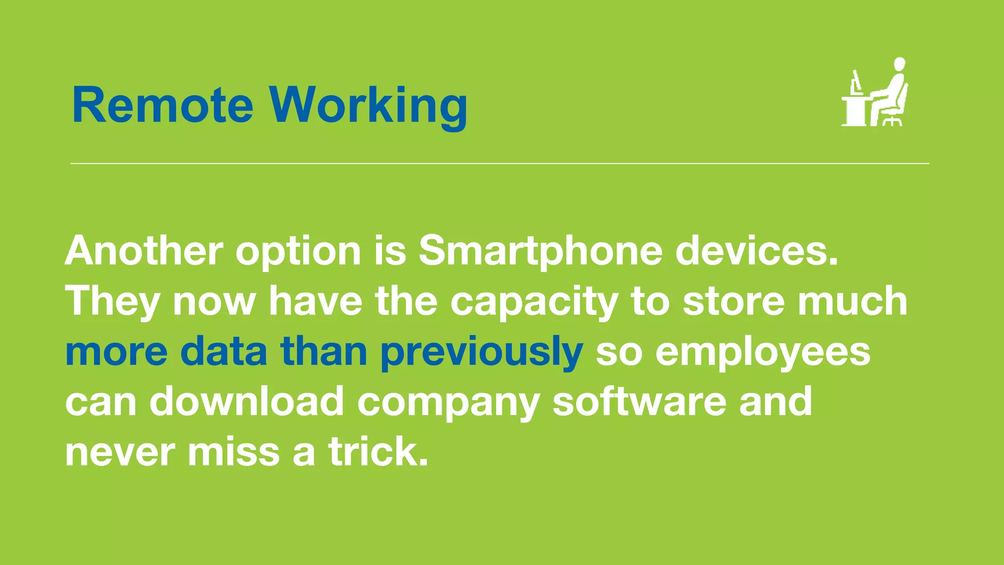 Another option is Smartphone devices.
They now have the capacity to store much
more data than previously so employees
can download company software and
never miss a trick.
Remote Working
 