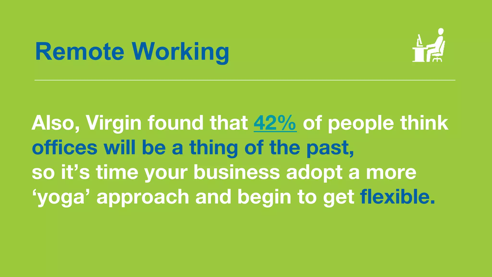 Also, Virgin found that 42% of people think
offices will be a thing of the past,
so it’s time your business adopt a more
‘yoga’ approach and begin to get flexible.
Remote Working
 