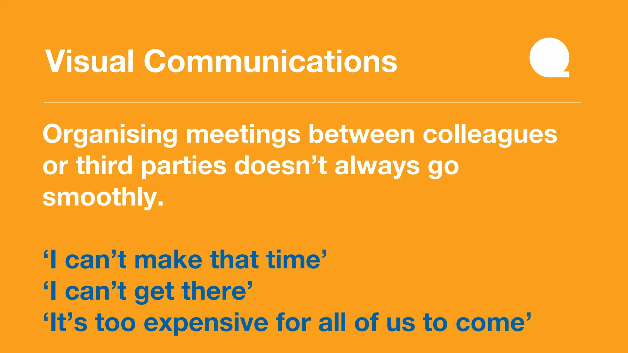 Organising meetings between colleagues
or third parties doesn’t always go
smoothly.
‘I can’t make that time’
‘I can’t get there’
‘It’s too expensive for all of us to come’
Visual Communications
 