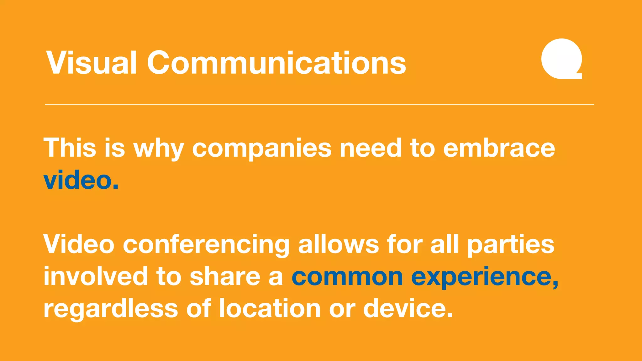 This is why companies need to embrace
video.
Video conferencing allows for all parties
involved to share a common experience,
regardless of location or device.
Visual Communications
 