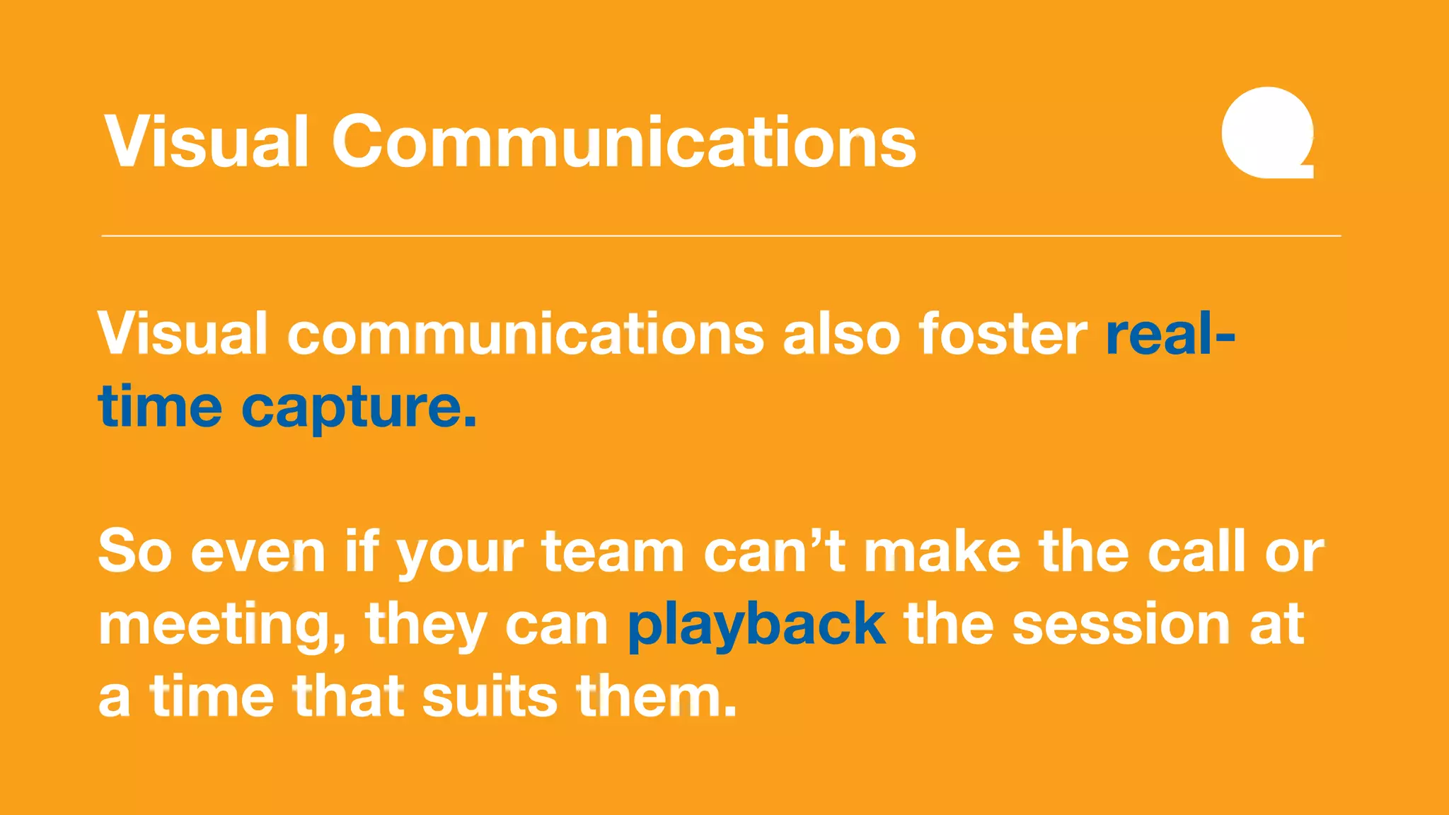 Visual communications also foster real-
time capture.
So even if your team can’t make the call or
meeting, they can playback the session at
a time that suits them.
Visual Communications
 