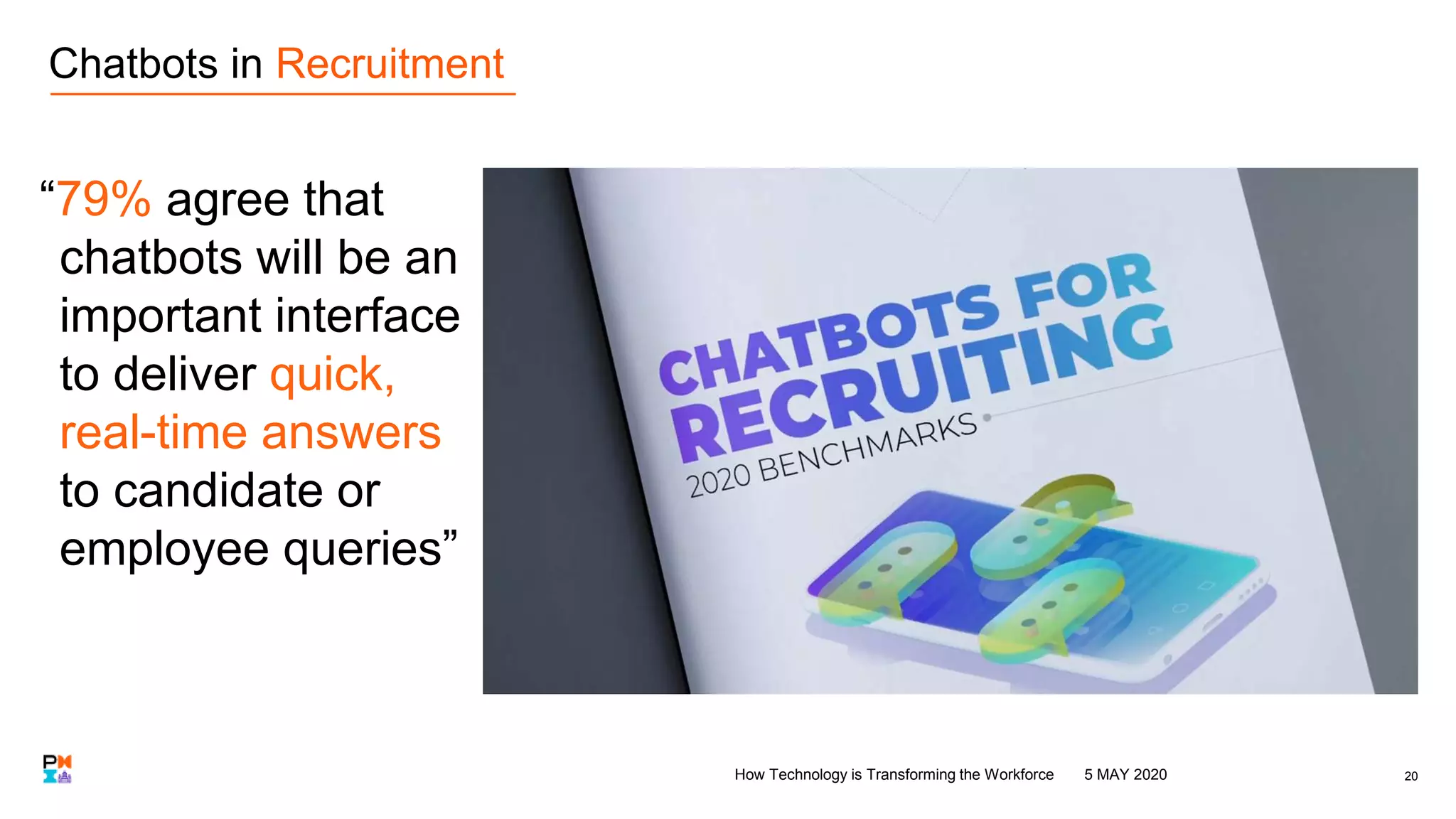 “79% agree that
chatbots will be an
important interface
to deliver quick,
real-time answers
to candidate or
employee queries”
20
Chatbots in Recruitment
5 MAY 2020How Technology is Transforming the Workforce
 
