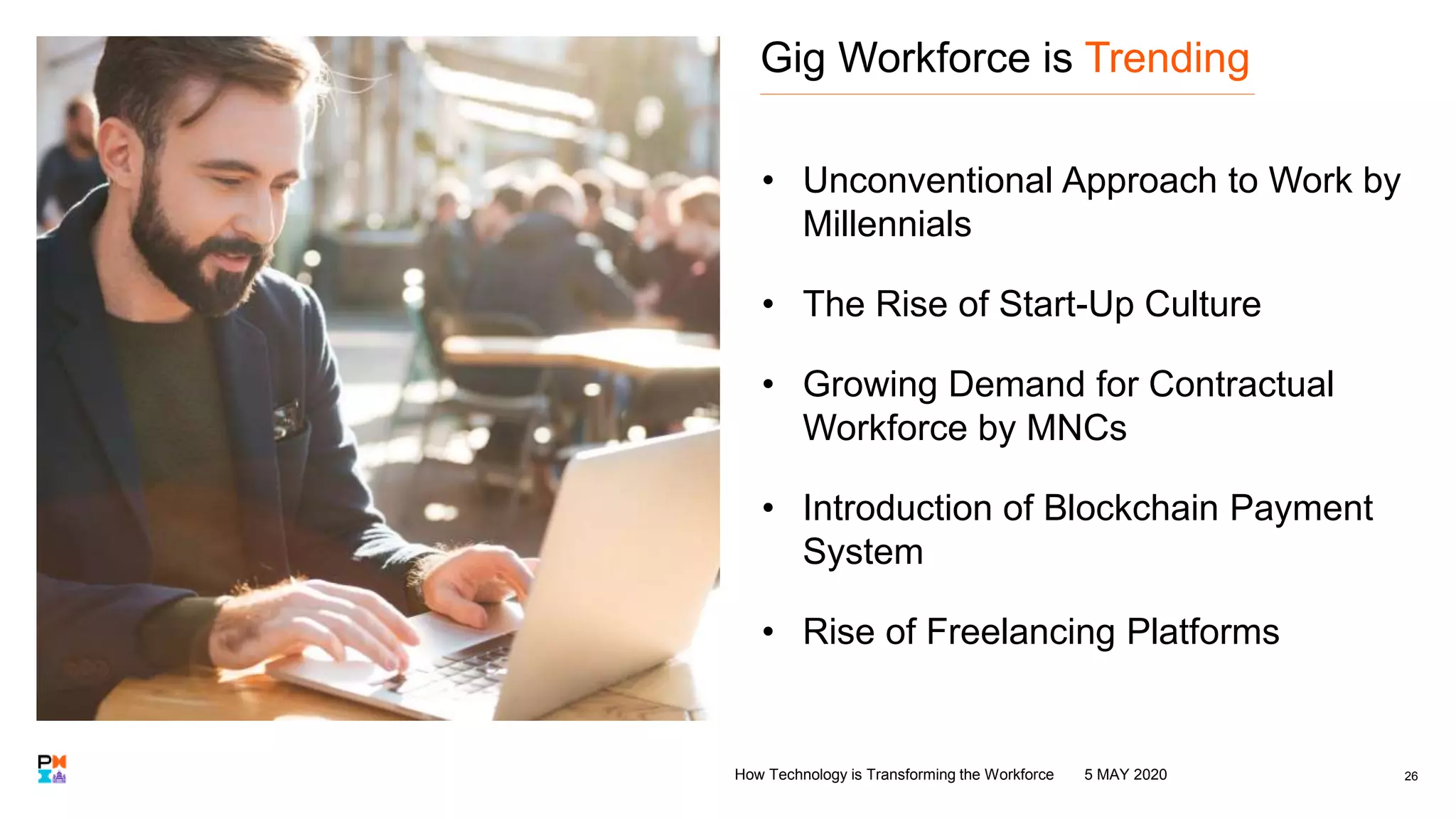Gig Workforce is Trending
• Unconventional Approach to Work by
Millennials
• The Rise of Start-Up Culture
• Growing Demand for Contractual
Workforce by MNCs
• Introduction of Blockchain Payment
System
• Rise of Freelancing Platforms
265 MAY 2020How Technology is Transforming the Workforce
 