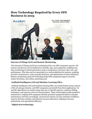 How Technology Required by Every OFS
Business in 2023
Internet of Things (IoT) and Remote Monitoring:
The Internet of Things (IoT) has revolutionized the way OFS companies operate. IoT
sensors and devices can be deployed in oil fields, rigs, and equipment, enabling real-
time monitoring of critical parameters such as temperature, pressure, flow rate, and
performance. This data can be transmitted to a central platform for analysis, enabling
proactive maintenance, early anomaly detection, and optimization of asset utilization.
Remote monitoring using IoT technology helps OFS companies improve security,
reduce downtime, and reduce operating costs.
Artificial Intelligence (AI) and Machine Learning (ML):
Artificial intelligence (AI) and machine learning (ML) are transforming various aspects
of the oil and gas industry, and OFS companies can benefit from their applications. AI
and ML algorithms can analyze large data sets to identify patterns, optimize drilling
techniques, and improve reservoir characteristics. These technologies enable predictive
maintenance, helping OFS companies identify potential equipment failures and plan
maintenance activities accordingly. AI-powered systems can also automate workflows,
improve decision-making, and optimize resource allocation, helping to increase
productivity and operational efficiency.
Digital twin technology:
 