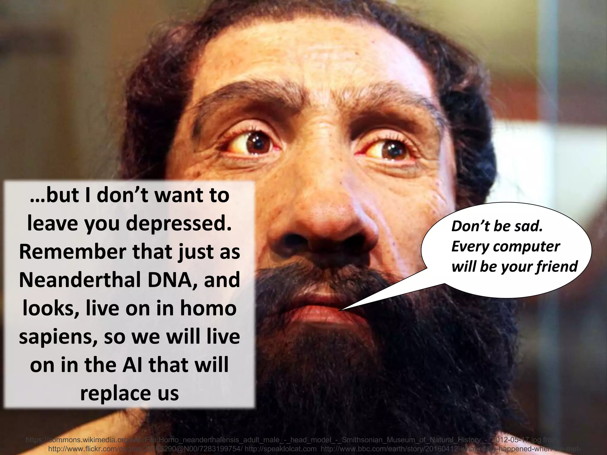 ©Copyright Ian Fenwick 2013
https://commons.wikimedia.org/wiki/File:Homo_neanderthalensis_adult_male_-_head_model_-_Smithsonian_Museum_of_Natural_History_-_2012-05-17.jpg from
http://www.flickr.com/photos/23165290@N00/7283199754/ http://speaklolcat.com http://www.bbc.com/earth/story/20160412-what-really-happened-when-we-met-
…but I don’t want to
leave you depressed.
Remember that just as
Neanderthal DNA, and
looks, live on in homo
sapiens, so we will live
on in the AI that will
replace us
Don’t be sad.
Every computer
will be your friend
 