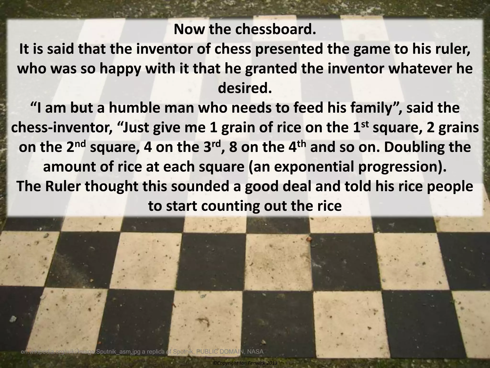 ©Copyright Ian Fenwick 2013
en.wikipedia.org/wiki/Image:Sputnik_asm.jpg a replica of Sputnik, PUBLIC DOMAIN, NASA
Now the chessboard.
It is said that the inventor of chess presented the game to his ruler,
who was so happy with it that he granted the inventor whatever he
desired.
“I am but a humble man who needs to feed his family”, said the
chess-inventor, “Just give me 1 grain of rice on the 1st square, 2 grains
on the 2nd square, 4 on the 3rd, 8 on the 4th and so on. Doubling the
amount of rice at each square (an exponential progression).
The Ruler thought this sounded a good deal and told his rice people
to start counting out the rice
 