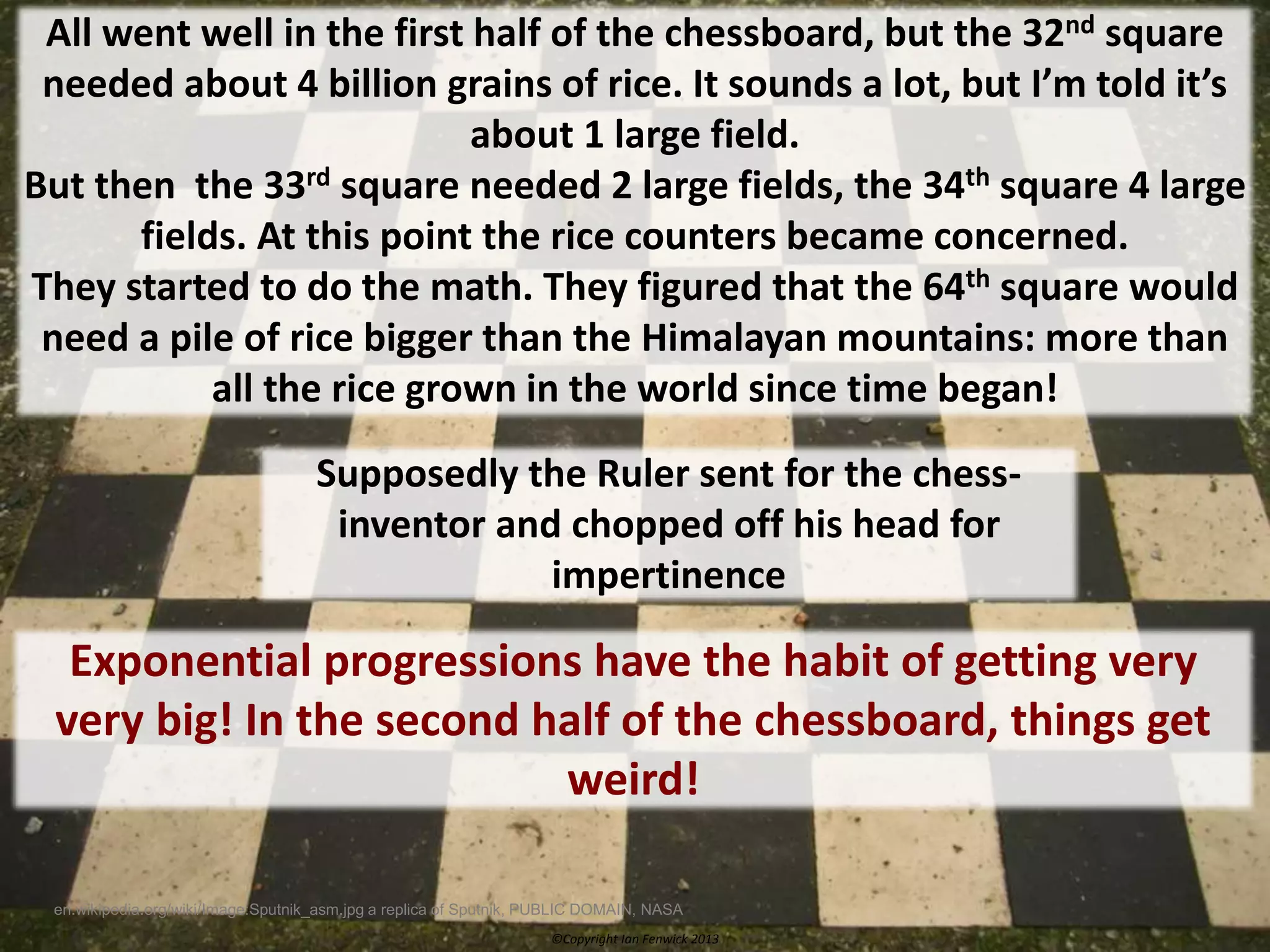 ©Copyright Ian Fenwick 2013
en.wikipedia.org/wiki/Image:Sputnik_asm.jpg a replica of Sputnik, PUBLIC DOMAIN, NASA
All went well in the first half of the chessboard, but the 32nd square
needed about 4 billion grains of rice. It sounds a lot, but I’m told it’s
about 1 large field.
But then the 33rd square needed 2 large fields, the 34th square 4 large
fields. At this point the rice counters became concerned.
They started to do the math. They figured that the 64th square would
need a pile of rice bigger than the Himalayan mountains: more than
all the rice grown in the world since time began!
Supposedly the Ruler sent for the chess-
inventor and chopped off his head for
impertinence
Exponential progressions have the habit of getting very
very big! In the second half of the chessboard, things get
weird!
 