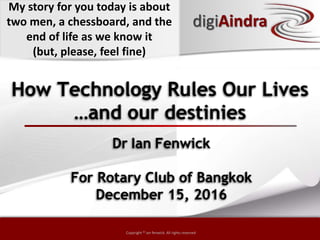 Copyright © by ian fenwick. All rights reserved
Copyright © ian fenwick. All rights reserved
How Technology Rules Our Lives
Dr Ian Fenwick
For Rotary Club of Bangkok
December 15, 2016
digiAindra
…and our destinies
My story for you today is about
two men, a chessboard, and the
end of life as we know it
(but, please, feel fine)
 