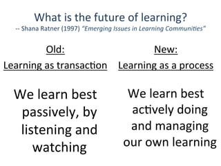 New:	
  	
  
Learning	
  as	
  a	
  process	
  
We	
  learn	
  best	
  
passively,	
  by	
  
listening	
  and	
  
watching	
  
Old:	
  	
  
Learning	
  as	
  transacQon	
  
We	
  learn	
  best	
  
acQvely	
  doing	
  
and	
  managing	
  
our	
  own	
  learning	
  
What	
  is	
  the	
  future	
  of	
  learning?	
  
-­‐-­‐	
  Shana	
  Ratner	
  (1997)	
  “Emerging	
  Issues	
  in	
  Learning	
  Communi1es”	
  
 