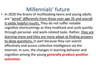 Millennials’	
  future	
  
•  In	
  2020	
  the	
  brains	
  of	
  mulQtasking	
  teens	
  and	
  young	
  adults	
  
are	
  "wired"	
  diﬀerently	
  from	
  those	
  over	
  age	
  35	
  and	
  overall	
  
it	
  yields	
  helpful	
  results.	
  They	
  do	
  not	
  suﬀer	
  notable	
  
cogniQve	
  shortcomings	
  as	
  they	
  mulQtask	
  and	
  cycle	
  quickly	
  
through	
  personal-­‐	
  and	
  work-­‐related	
  tasks.	
  Rather,	
  they	
  are	
  
learning	
  more	
  and	
  they	
  are	
  more	
  adept	
  at	
  ﬁnding	
  answers	
  
to	
  deep	
  quesQons,	
  in	
  part	
  because	
  they	
  can	
  search	
  
eﬀecQvely	
  and	
  access	
  collecQve	
  intelligence	
  via	
  the	
  
Internet.	
  In	
  sum,	
  the	
  changes	
  in	
  learning	
  behavior	
  and	
  
cogniQon	
  among	
  the	
  young	
  generally	
  produce	
  posiBve	
  
outcomes.	
  
 