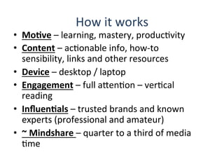 How	
  it	
  works	
  
•  MoBve	
  –	
  learning,	
  mastery,	
  producQvity	
  	
  
•  Content	
  –	
  acQonable	
  info,	
  how-­‐to	
  
sensibility,	
  links	
  and	
  other	
  resources	
  
•  Device	
  –	
  desktop	
  /	
  laptop	
  	
  
•  Engagement	
  –	
  full	
  aHenQon	
  –	
  verQcal	
  
reading	
  
•  InﬂuenBals	
  –	
  trusted	
  brands	
  and	
  known	
  
experts	
  (professional	
  and	
  amateur)	
  
•  ~	
  Mindshare	
  –	
  quarter	
  to	
  a	
  third	
  of	
  media	
  
Qme	
  
 