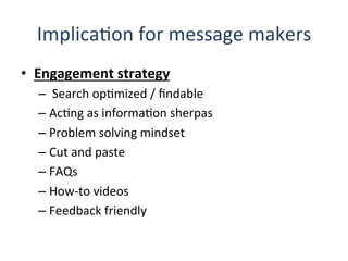 ImplicaQon	
  for	
  message	
  makers	
  
•  Engagement	
  strategy	
  
– 	
  Search	
  opQmized	
  /	
  ﬁndable	
  
– AcQng	
  as	
  informaQon	
  sherpas	
  
– Problem	
  solving	
  mindset	
  
– Cut	
  and	
  paste	
  
– FAQs	
  
– How-­‐to	
  videos	
  
– Feedback	
  friendly	
  
 