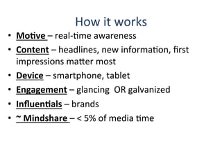 How	
  it	
  works	
  
•  MoBve	
  –	
  real-­‐Qme	
  awareness	
  
•  Content	
  –	
  headlines,	
  new	
  informaQon,	
  ﬁrst	
  
impressions	
  maHer	
  most	
  
•  Device	
  –	
  smartphone,	
  tablet	
  
•  Engagement	
  –	
  glancing	
  	
  OR	
  galvanized	
  
•  InﬂuenBals	
  –	
  brands	
  
•  ~	
  Mindshare	
  –	
  <	
  5%	
  of	
  media	
  Qme	
  	
  
 